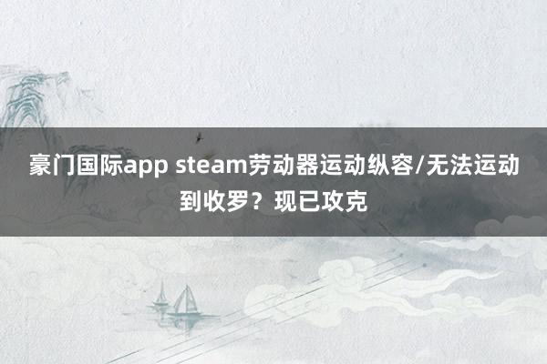 豪门国际app steam劳动器运动纵容/无法运动到收罗？现已攻克