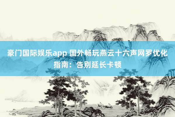 豪门国际娱乐app 国外畅玩燕云十六声网罗优化指南：告别延长卡顿