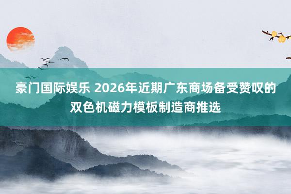 豪门国际娱乐 2026年近期广东商场备受赞叹的双色机磁力模板制造商推选