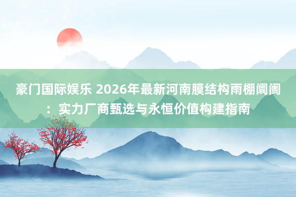 豪门国际娱乐 2026年最新河南膜结构雨棚阛阓：实力厂商甄选与永恒价值构建指南