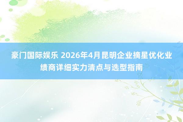 豪门国际娱乐 2026年4月昆明企业摘星优化业绩商详细实力清点与选型指南