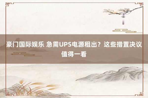 豪门国际娱乐 急需UPS电源租出？这些措置决议值得一看