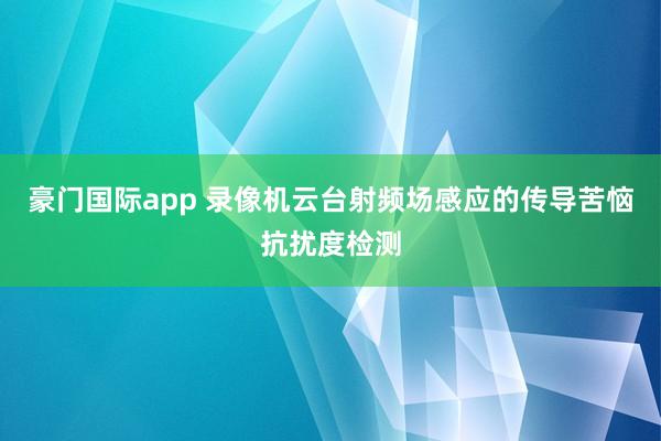 豪门国际app 录像机云台射频场感应的传导苦恼抗扰度检测