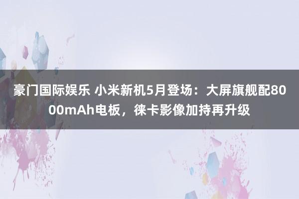 豪门国际娱乐 小米新机5月登场：大屏旗舰配8000mAh电板，徕卡影像加持再升级