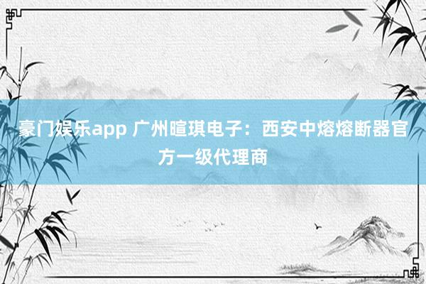 豪门娱乐app 广州暄琪电子：西安中熔熔断器官方一级代理商