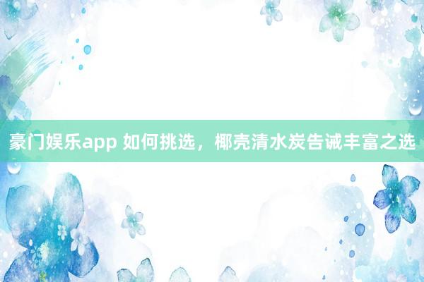 豪门娱乐app 如何挑选，椰壳清水炭告诫丰富之选