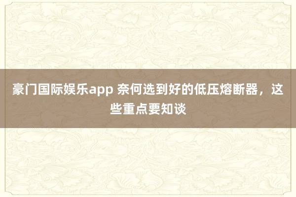 豪门国际娱乐app 奈何选到好的低压熔断器，这些重点要知谈