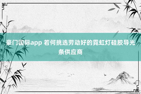 豪门国际app 若何挑选劳动好的霓虹灯硅胶导光条供应商