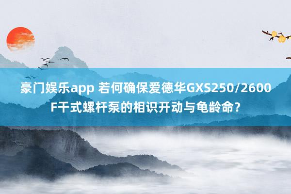 豪门娱乐app 若何确保爱德华GXS250/2600F干式螺杆泵的相识开动与龟龄命？