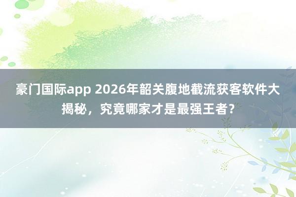 豪门国际app 2026年韶关腹地截流获客软件大揭秘，究竟哪家才是最强王者？