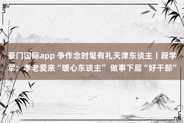豪门国际app 争作念时髦有礼天津东谈主丨段学军：孝老爱亲“暖心东谈主” 做事下层“好干部”