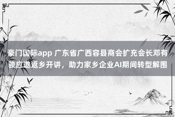 豪门国际app 广东省广西容县商会扩充会长邓有骏应邀返乡开讲，助力家乡企业AI期间转型解围