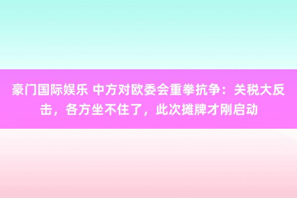 豪门国际娱乐 中方对欧委会重拳抗争：关税大反击，各方坐不住了，此次摊牌才刚启动