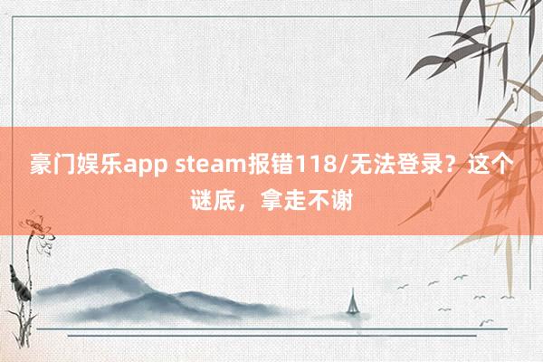 豪门娱乐app steam报错118/无法登录？这个谜底，拿走不谢