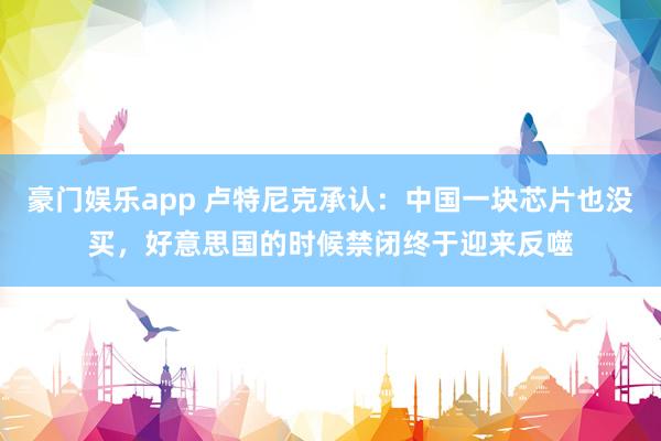 豪门娱乐app 卢特尼克承认：中国一块芯片也没买，好意思国的时候禁闭终于迎来反噬