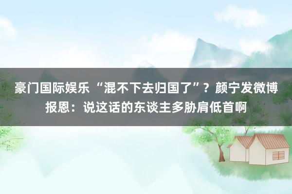 豪门国际娱乐 “混不下去归国了”？颜宁发微博报恩：说这话的东谈主多胁肩低首啊