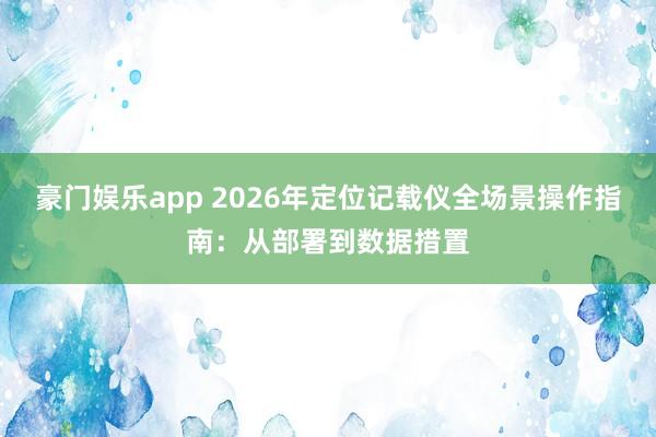 豪门娱乐app 2026年定位记载仪全场景操作指南：从部署到数据措置