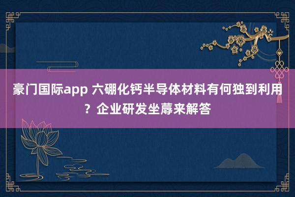 豪门国际app 六硼化钙半导体材料有何独到利用？企业研发坐蓐来解答