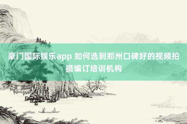 豪门国际娱乐app 如何选到郑州口碑好的视频拍摄编订培训机构