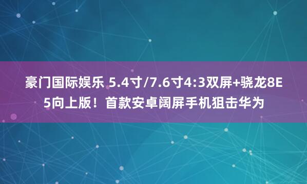 豪门国际娱乐 5.4寸/7.6寸4:3双屏+骁龙8E5向上版！首款安卓阔屏手机狙击华为