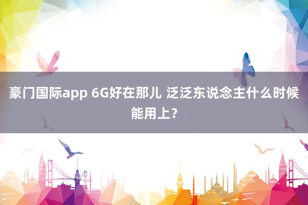 豪门国际app 6G好在那儿 泛泛东说念主什么时候能用上？