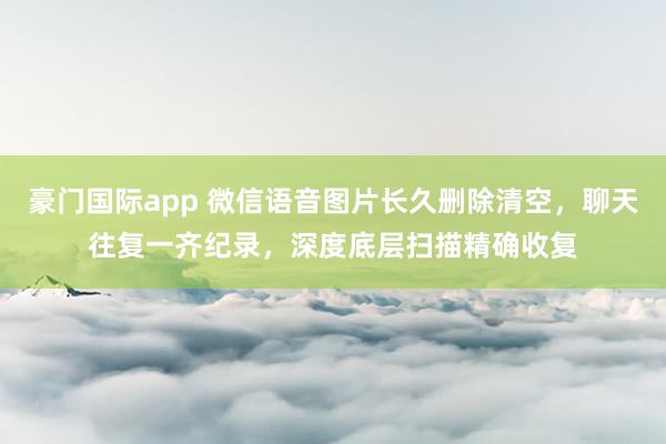 豪门国际app 微信语音图片长久删除清空，聊天往复一齐纪录，深度底层扫描精确收复