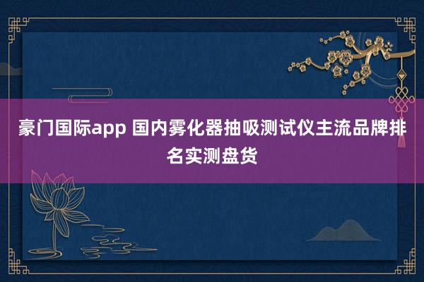豪门国际app 国内雾化器抽吸测试仪主流品牌排名实测盘货