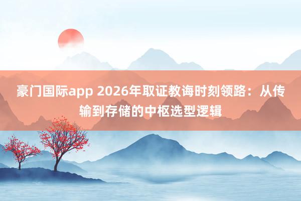 豪门国际app 2026年取证教诲时刻领路：从传输到存储的中枢选型逻辑