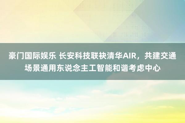 豪门国际娱乐 长安科技联袂清华AIR，共建交通场景通用东说念主工智能和谐考虑中心