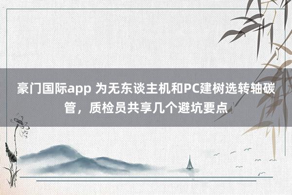 豪门国际app 为无东谈主机和PC建树选转轴碳管，质检员共享几个避坑要点