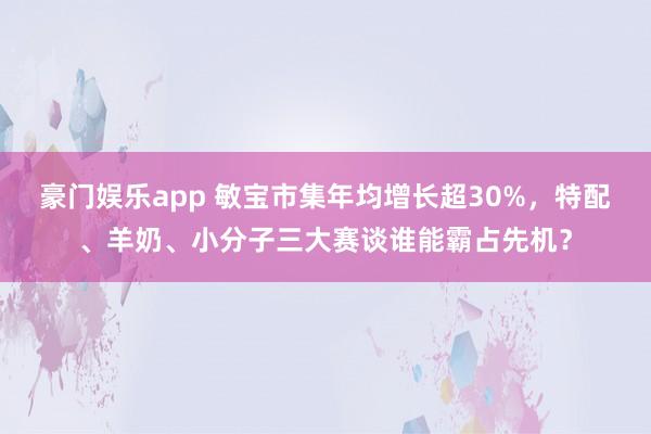 豪门娱乐app 敏宝市集年均增长超30%，特配、羊奶、小分子三大赛谈谁能霸占先机？