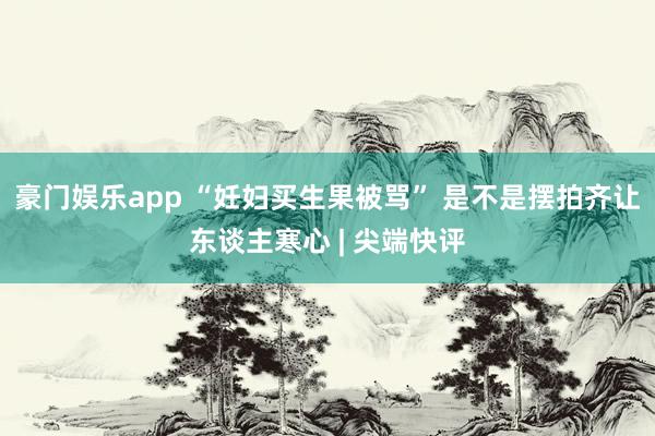豪门娱乐app “妊妇买生果被骂” 是不是摆拍齐让东谈主寒心 | 尖端快评