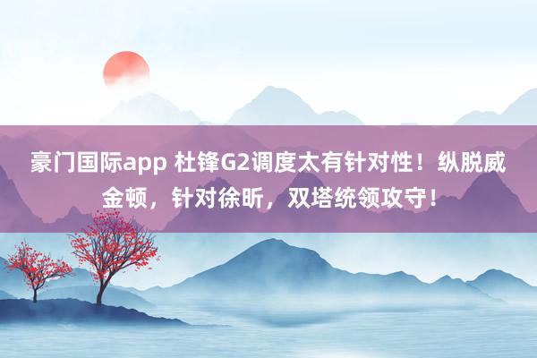豪门国际app 杜锋G2调度太有针对性！纵脱威金顿，针对徐昕，双塔统领攻守！