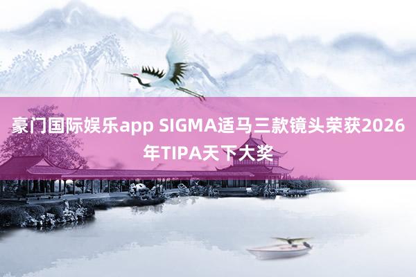 豪门国际娱乐app SIGMA适马三款镜头荣获2026年TIPA天下大奖