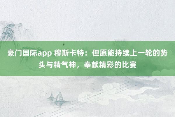 豪门国际app 穆斯卡特：但愿能持续上一轮的势头与精气神，奉献精彩的比赛