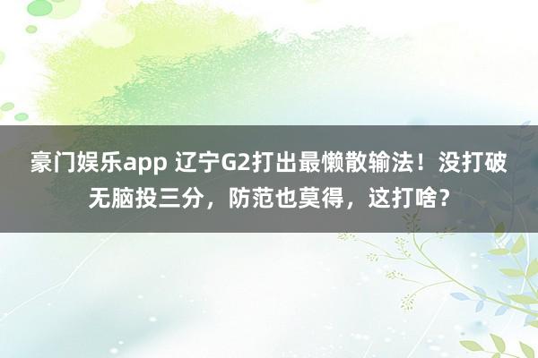 豪门娱乐app 辽宁G2打出最懒散输法！没打破无脑投三分，防范也莫得，这打啥？
