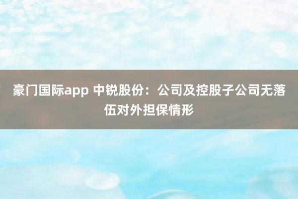 豪门国际app 中锐股份：公司及控股子公司无落伍对外担保情形