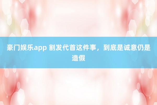 豪门娱乐app 割发代首这件事，到底是诚意仍是造假