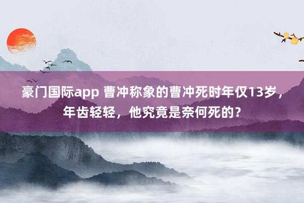 豪门国际app 曹冲称象的曹冲死时年仅13岁，年齿轻轻，他究竟是奈何死的？