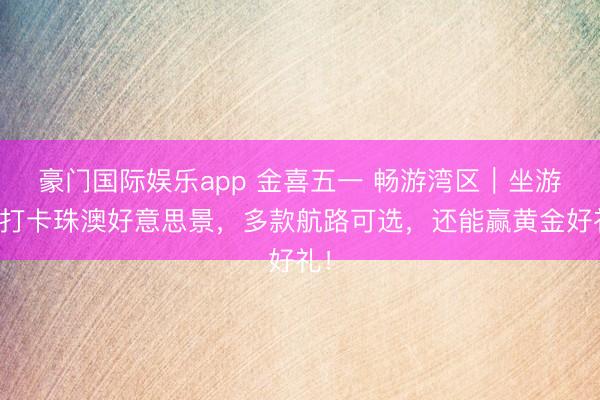 豪门国际娱乐app 金喜五一 畅游湾区｜坐游轮打卡珠澳好意思景，多款航路可选，<a href=