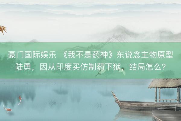 豪门国际娱乐 《我不是药神》东说念主物原型陆勇，因从印度买仿制药下狱，结局怎么？