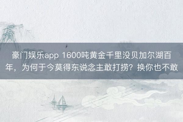 豪门娱乐app 1600吨黄金千里没贝加尔湖百年，为何于今莫得东说念主敢打捞？换你也不敢