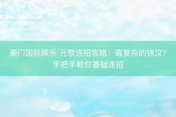 豪门国际娱乐 元歌连招攻略：最复杂的铁汉？手把手教你基础连招