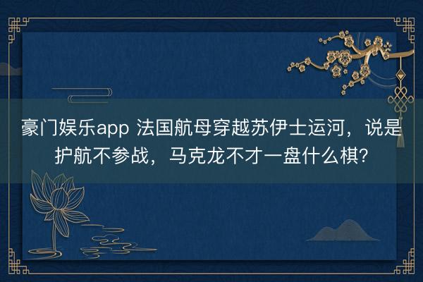 豪门娱乐app 法国航母穿越苏伊士运河，说是护航不参战，<a href=