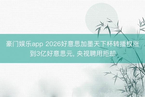 豪门娱乐app 2026好意思加墨天下杯转播权涨到3亿好意思元， 央视聘用拒却
