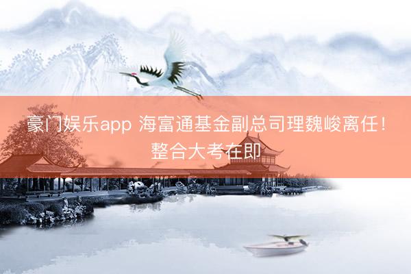 豪门娱乐app 海富通基金副总司理魏峻离任！整合大考在即
