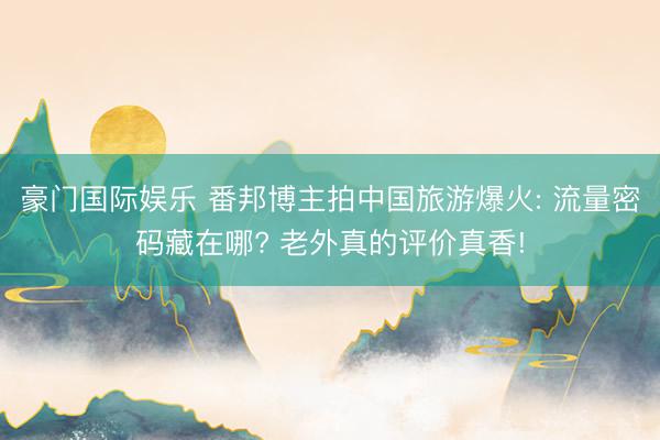 豪门国际娱乐 番邦博主拍中国旅游爆火: 流量密码藏在哪? 老外真的评价真香!