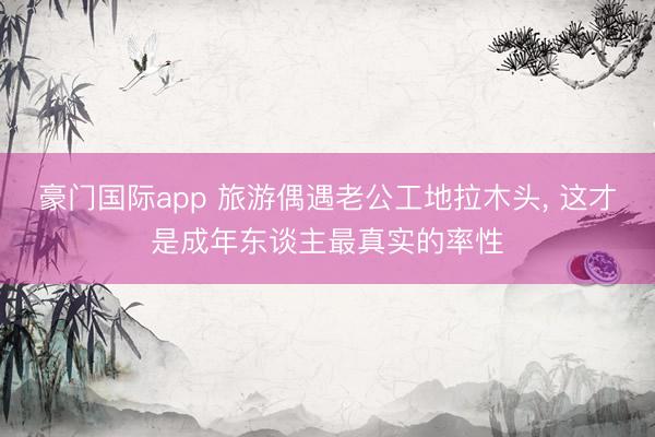 豪门国际app 旅游偶遇老公工地拉木头， 这才是成年东谈主最真实的率性