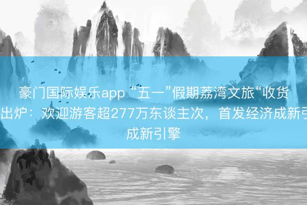 豪门国际娱乐app “五一”假期荔湾文旅“收货单”出炉：欢迎游客超277万东谈主次，首发经济成新引擎