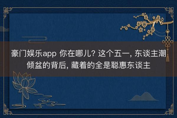 豪门娱乐app 你在哪儿? 这个五一， 东谈主潮倾盆的背后， 藏着的全是聪惠东谈主